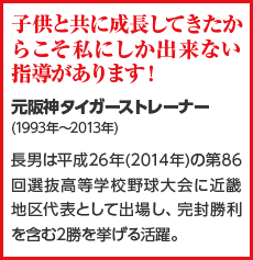 子供と共に成長してきたからこそ私にしか出来ない指導があります!元阪神タイガーストレーナー(1993年~2013年)長男は平成26年(2014年)の第86回選抜高等学校野球大会に近畿地区代表として出場し、完封勝利を含む2勝を挙げる活躍。