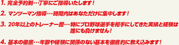1. 完全予約制･･･丁寧にご指導いたします！　2. マンツーマン指導･･･時間内はあなただけに集中します！　3. 20年以上のトレーナー歴･･･特にプロ野球選手を相手にしてきた実績と経験は誰にも負けません！　4. 基本の徹底･･･年齢や経験に関係のない基本を徹底的に教え込みます！